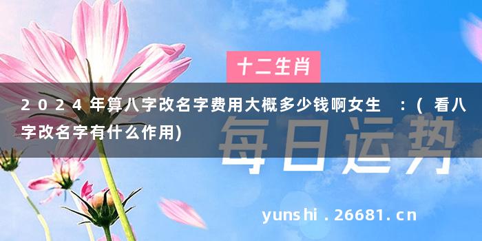 2024年算八字改名字费用大概多少钱啊女生 :(看八字改名字有什么作用)